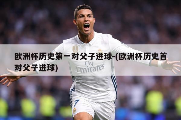 欧洲杯历史第一对父子进球-(欧洲杯历史首对父子进球)