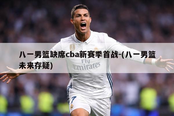 八一男篮缺席cba新赛季首战-(八一男篮未来存疑)