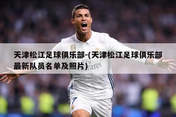 天津松江足球俱乐部-(天津松江足球俱乐部最新队员名单及照片)