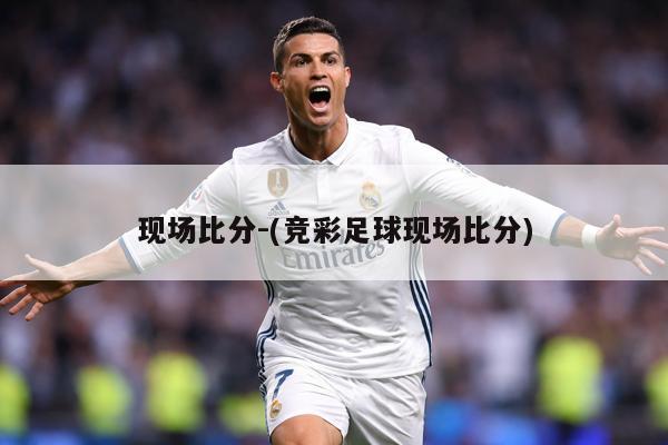 现场比分-(竞彩足球现场比分)