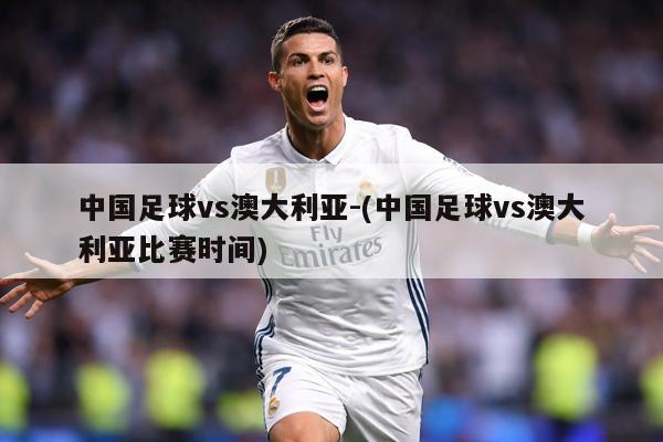 中国足球vs澳大利亚-(中国足球vs澳大利亚比赛时间)