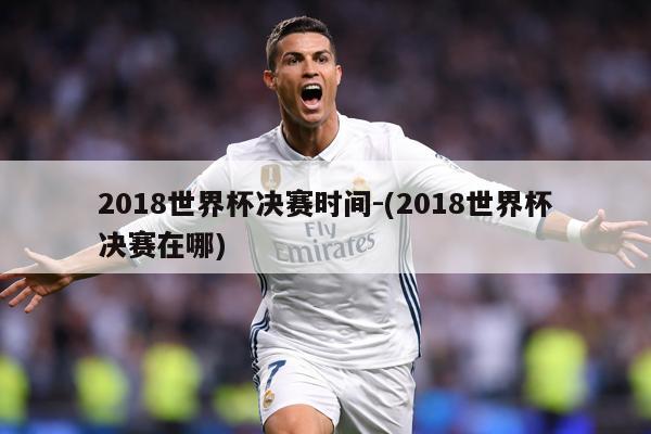 2018世界杯决赛时间-(2018世界杯决赛在哪)