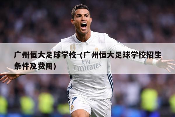 广州恒大足球学校-(广州恒大足球学校招生条件及费用)