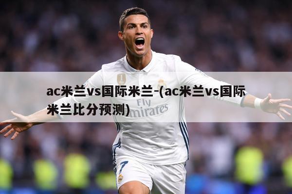 ac米兰vs国际米兰-(ac米兰vs国际米兰比分预测)