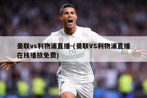 曼联vs利物浦直播-(曼联VS利物浦直播在线播放免费)
