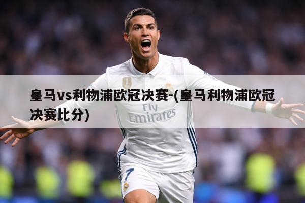 皇马vs利物浦欧冠决赛-(皇马利物浦欧冠决赛比分)