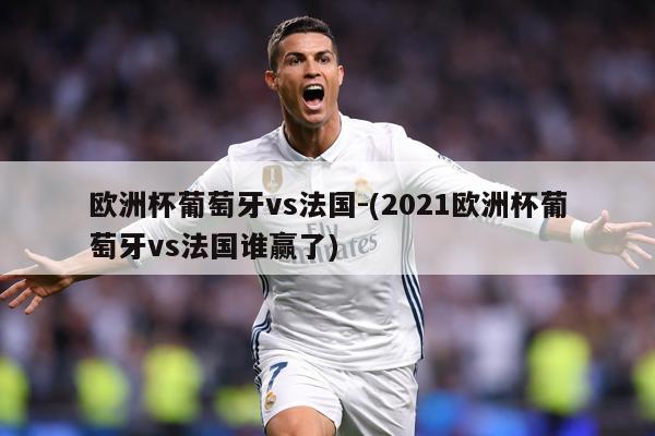 欧洲杯葡萄牙vs法国-(2021欧洲杯葡萄牙vs法国谁赢了)