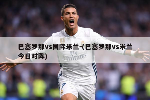 巴塞罗那vs国际米兰-(巴塞罗那vs米兰今日对阵)